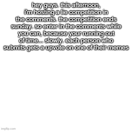 Blank Transparent Square Meme | hey guys. this afternoon, i'm hosting a lie competition in the comments. the competition ends sunday. so enter in the comments while you can, because your running out of time... slowly. each person who submits gets a upvote on one of their memes | image tagged in memes,blank transparent square | made w/ Imgflip meme maker