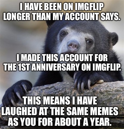 Thank you imgflip! | I HAVE BEEN ON IMGFLIP LONGER THAN MY ACCOUNT SAYS. I MADE THIS ACCOUNT FOR THE 1ST ANNIVERSARY ON IMGFLIP. THIS MEANS I HAVE LAUGHED AT THE SAME MEMES AS YOU FOR ABOUT A YEAR. | image tagged in memes,confession bear | made w/ Imgflip meme maker