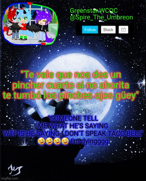 Spire announcement (Greenstar.WCOC) | "Te vale que nos des un pincher cuarto si no ahorita te tumbó los pinches ojos güey"; "SOMEONE TELL ME WHAT HE'S SAYING WTF IS HE SAYING I DON'T SPEAK TACO BELL"

🤣🤣🤣🤣 I'm dyingggg | image tagged in spire announcement greenstar wcoc | made w/ Imgflip meme maker