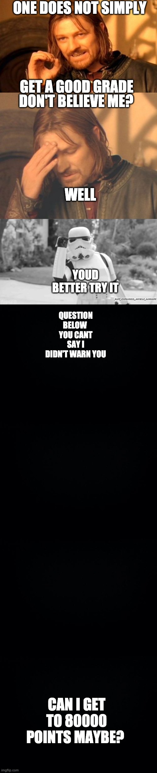 boredom | ONE DOES NOT SIMPLY; GET A GOOD GRADE; DON'T BELIEVE ME? WELL; YOUD BETTER TRY IT; QUESTION BELOW 
YOU CANT SAY I DIDN'T WARN YOU; JUST_EXPLODED_MYSELF_WHOOPS; CAN I GET TO 80000 POINTS MAYBE? | image tagged in memes,one does not simply,one does simply blast rebel scum,black background | made w/ Imgflip meme maker