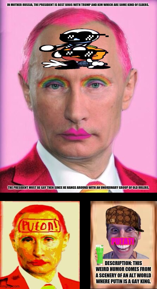 putin the great is a little on the sweet side | IN MOTHER RUSSIA, THE PRESIDENT IS BEST BROS WITH TRUMP AND KIM WHICH ARE SOME KIND OF ELDERS. THE PRESIDENT MUST BE GAY THEN SINCE HE HANGS AROUND WITH AN UNORDINARY GROUP OF OLD RULERS. PUTAT! DESCRIPTION: THIS WEIRD HUMOR COMES FROM A SCENERY OF AN ALT WORLD WHERE PUTIN IS A GAY KING. | image tagged in memes,homosexual,vladimir putin | made w/ Imgflip meme maker