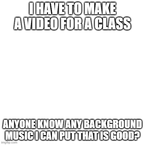 send link if u have one | I HAVE TO MAKE A VIDEO FOR A CLASS; ANYONE KNOW ANY BACKGROUND MUSIC I CAN PUT THAT IS GOOD? | image tagged in memes,blank transparent square | made w/ Imgflip meme maker