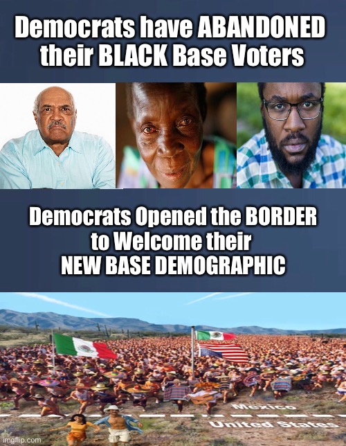 HISPANIC is the New Black      •      <never.woke> | Democrats have ABANDONED 
their BLACK Base Voters; Democrats Opened the BORDER
to Welcome their 
NEW BASE DEMOGRAPHIC | image tagged in demonrats,biden hates america,election fraud,dems neve lose another election,cheaters,liars | made w/ Imgflip meme maker