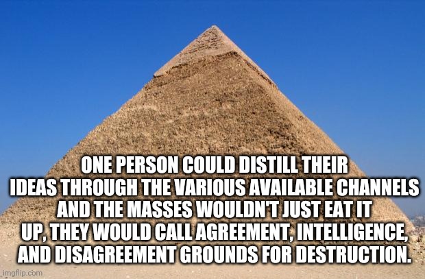As long as the messengers are tribal leaders. | ONE PERSON COULD DISTILL THEIR IDEAS THROUGH THE VARIOUS AVAILABLE CHANNELS AND THE MASSES WOULDN'T JUST EAT IT UP, THEY WOULD CALL AGREEMENT, INTELLIGENCE, AND DISAGREEMENT GROUNDS FOR DESTRUCTION. | image tagged in pyramid,identity,agree,disagree,tribe,intelligence | made w/ Imgflip meme maker