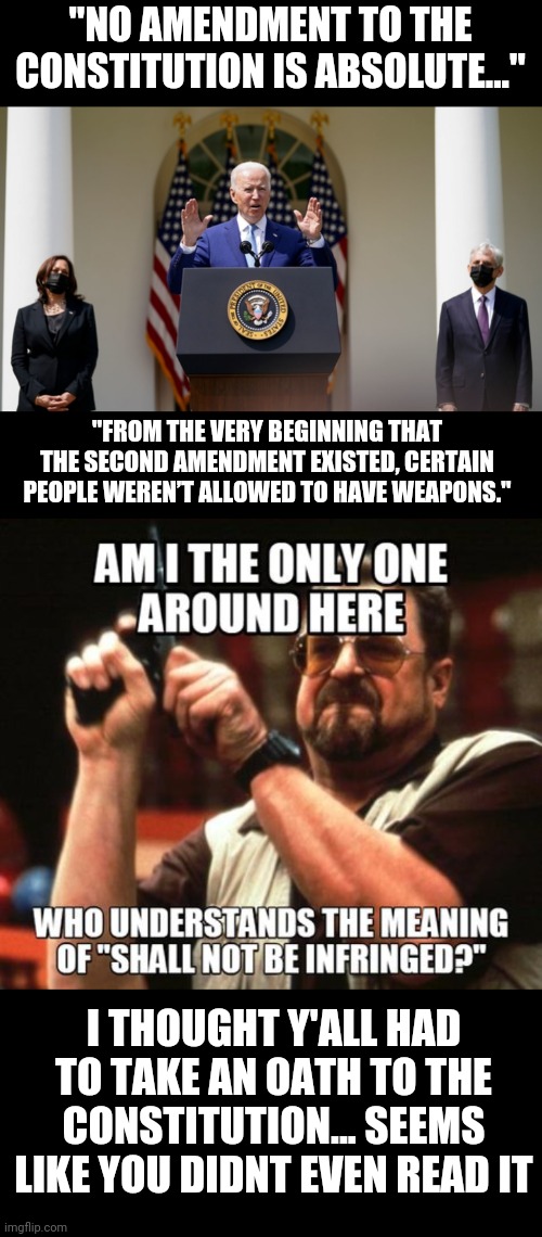 Infringe means nothing | "NO AMENDMENT TO THE CONSTITUTION IS ABSOLUTE..."; "FROM THE VERY BEGINNING THAT THE SECOND AMENDMENT EXISTED, CERTAIN PEOPLE WEREN’T ALLOWED TO HAVE WEAPONS."; I THOUGHT Y'ALL HAD TO TAKE AN OATH TO THE CONSTITUTION... SEEMS LIKE YOU DIDNT EVEN READ IT | image tagged in creepy joe biden,gun control | made w/ Imgflip meme maker