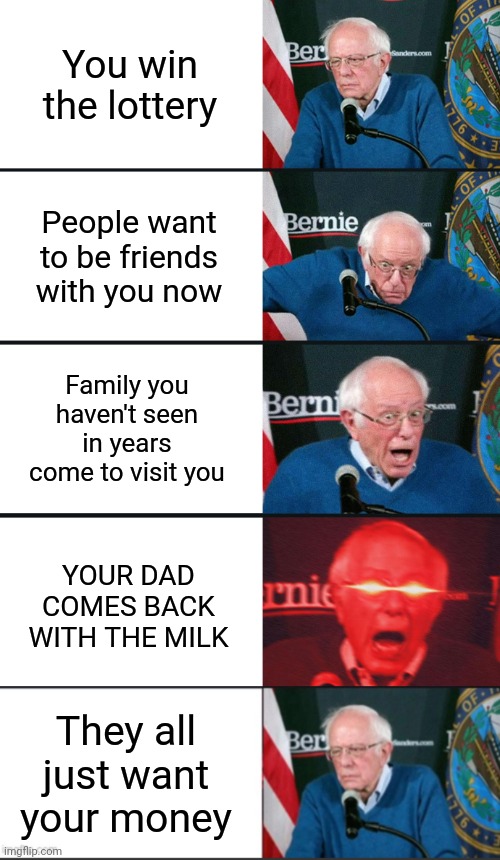 You win the lottery; People want to be friends with you now; Family you haven't seen in years come to visit you; YOUR DAD COMES BACK WITH THE MILK; They all just want your money | image tagged in bernie sanders reaction nuked | made w/ Imgflip meme maker