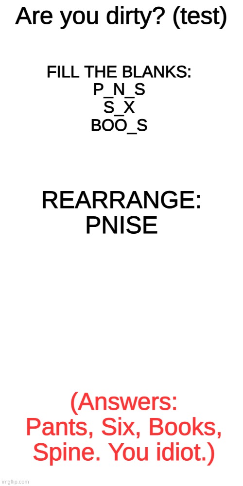 you dirty swine | Are you dirty? (test); FILL THE BLANKS:
P_N_S
S_X
BOO_S; REARRANGE:
PNISE; (Answers: Pants, Six, Books, Spine. You idiot.) | image tagged in memes,blank transparent square | made w/ Imgflip meme maker