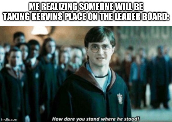 how dare you stand when he stood? | ME REALIZING SOMEONE WILL BE TAKING KERVINS PLACE ON THE LEADER BOARD: | image tagged in how dare you stand when he stood | made w/ Imgflip meme maker