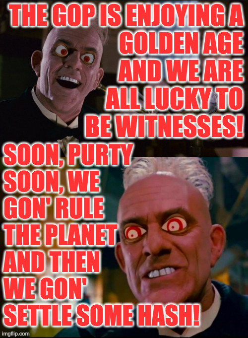 I'm calling this template Conservative Prophet  ( : | THE GOP IS ENJOYING A
GOLDEN AGE
AND WE ARE
ALL LUCKY TO
BE WITNESSES! SOON, PURTY
SOON, WE
GON' RULE
THE PLANET
AND THEN
WE GON'
SETTLE SOME HASH! | image tagged in judge doom,memes,gop,golden age,hash settlers,conservative prophet | made w/ Imgflip meme maker