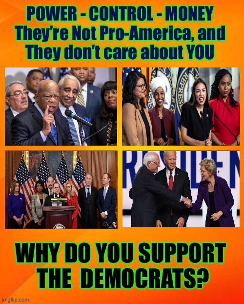 SELF-Serving (what happened to Serve the People?)     •     <never.woke> | POWER - CONTROL - MONEY
They’re Not Pro-America, and
They don’t care about YOU; WHY DO YOU SUPPORT 
THE  DEMOCRATS? | image tagged in power,money,all that matters,demonrats,biden hates america,republicans are right | made w/ Imgflip meme maker