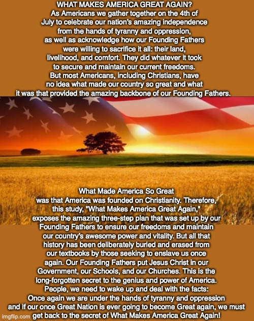 WHAT MAKES AMERICA GREAT AGAIN? As Americans we gather together on the 4th of July to celebrate our nation’s amazing independence from the hands of tyranny and oppression, as well as acknowledge how our Founding Fathers were willing to sacrifice it all: their land, livelihood, and comfort. They did whatever it took to secure and maintain our current freedoms. But most Americans, including Christians, have no idea what made our country so great and what it was that provided the amazing backbone of our Founding Fathers. What Made America So Great was that America was founded on Christianity. Therefore, this study, "What Makes America Great Again," exposes the amazing three-step plan that was set up by our Founding Fathers to ensure our freedoms and maintain our country’s awesome power and vitality. But all that history has been deliberately buried and erased from our textbooks by those seeking to enslave us once again. Our Founding Fathers put Jesus Christ in our Government, our Schools, and our Churches. This is the long-forgotten secret to the genius and power of America. People, we need to wake up and deal with the facts: Once again we are under the hands of tyranny and oppression and if our once Great Nation is ever going to become Great again, we must
get back to the secret of What Makes America Great Again! | image tagged in america,usa,patriot,god,jesus,bible | made w/ Imgflip meme maker