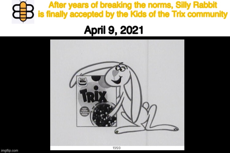 https://trixcereal.fandom.com/wiki/Trix_Rabbit | After years of breaking the norms, Silly Rabbit is finally accepted by the Kids of the Trix community; April 9, 2021 | image tagged in one more win,babylon bee | made w/ Imgflip meme maker