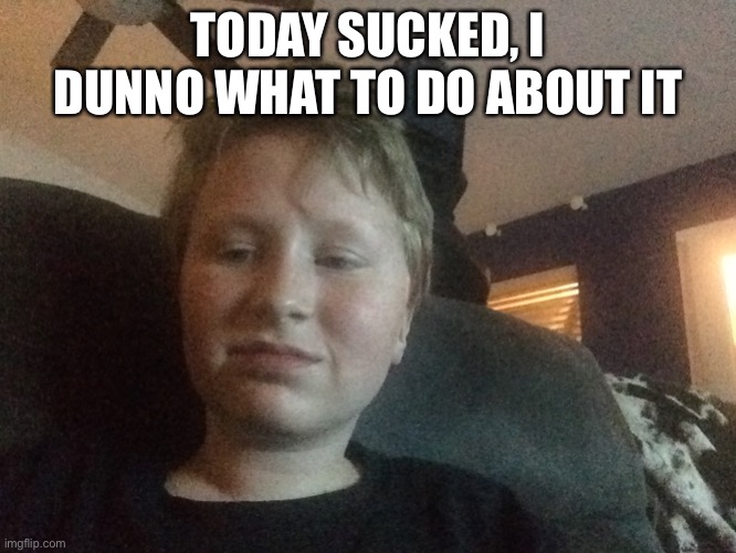 TODAY SUCKED, I DUNNO WHAT TO DO ABOUT IT | made w/ Imgflip meme maker
