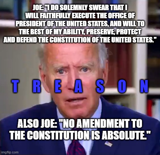 Joe Treason | JOE: "I DO SOLEMNLY SWEAR THAT I WILL FAITHFULLY EXECUTE THE OFFICE OF PRESIDENT OF THE UNITED STATES, AND WILL TO THE BEST OF MY ABILITY, PRESERVE, PROTECT AND DEFEND THE CONSTITUTION OF THE UNITED STATES."; T     R     E     A     S     O     N; ALSO JOE: "NO AMENDMENT TO THE CONSTITUTION IS ABSOLUTE." | image tagged in slow joe biden dementia face | made w/ Imgflip meme maker