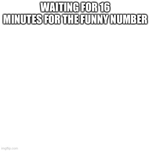 Blank Transparent Square Meme | WAITING FOR 16 MINUTES FOR THE FUNNY NUMBER | image tagged in memes,blank transparent square | made w/ Imgflip meme maker