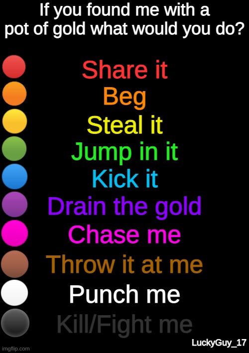 rainbow question | If you found me with a pot of gold what would you do? Share it; Beg; Steal it; Jump in it; Kick it; Drain the gold; Chase me; Throw it at me; Punch me; Kill/Fight me; LuckyGuy_17 | image tagged in rainbow question | made w/ Imgflip meme maker
