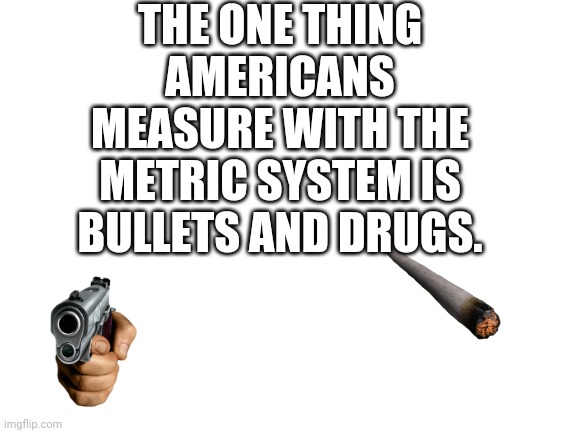Metric system in the US | THE ONE THING AMERICANS MEASURE WITH THE METRIC SYSTEM IS BULLETS AND DRUGS. | image tagged in blank white template | made w/ Imgflip meme maker