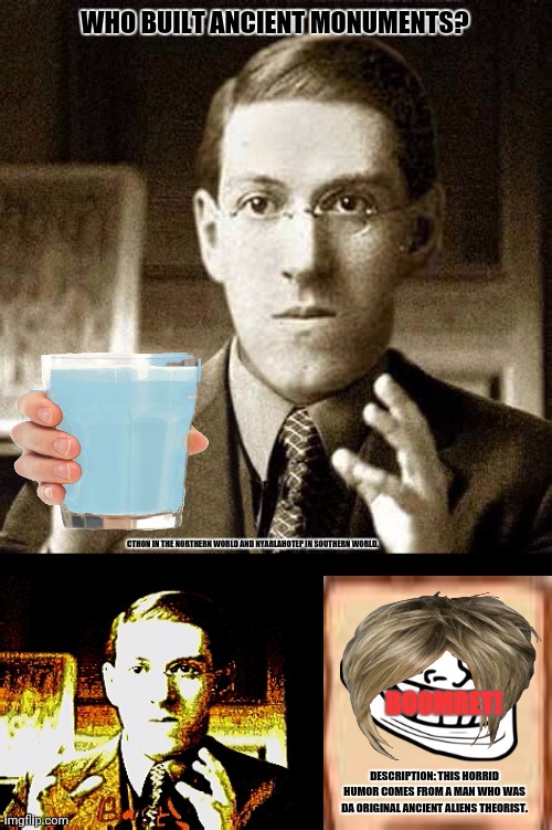 HP Lovecraft - Not Saying | WHO BUILT ANCIENT MONUMENTS? CTHON IN THE NORTHERN WORLD AND NYARLAHOTEP IN SOUTHERN WORLD. BOOMRET! DESCRIPTION: THIS HORRID HUMOR COMES FROM A MAN WHO WAS DA ORIGINAL ANCIENT ALIENS THEORIST. | image tagged in memes,lovecraft,friday night funkin | made w/ Imgflip meme maker