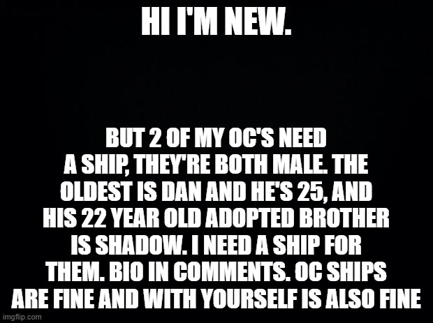 I would do their sister but she's 11 | HI I'M NEW. BUT 2 OF MY OC'S NEED A SHIP, THEY'RE BOTH MALE. THE OLDEST IS DAN AND HE'S 25, AND HIS 22 YEAR OLD ADOPTED BROTHER IS SHADOW. I NEED A SHIP FOR THEM. BIO IN COMMENTS. OC SHIPS ARE FINE AND WITH YOURSELF IS ALSO FINE | image tagged in black background,oc,new,ships,brothers | made w/ Imgflip meme maker