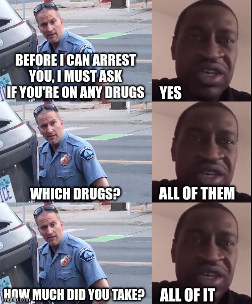 What did he expect after taking almost 4x the lethal dose of fentanyl? | BEFORE I CAN ARREST YOU, I MUST ASK IF YOU'RE ON ANY DRUGS; YES; ALL OF THEM; WHICH DRUGS? HOW MUCH DID YOU TAKE? ALL OF IT | image tagged in derek chauvin,george floyd | made w/ Imgflip meme maker