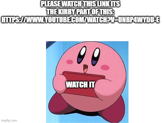 no, it is not a rickroll. | PLEASE WATCH THIS LINK ITS THE KIRBY PART OF THIS:
HTTPS://WWW.YOUTUBE.COM/WATCH?V=UNBP4WYDU-E; WATCH IT | image tagged in blank white template | made w/ Imgflip meme maker