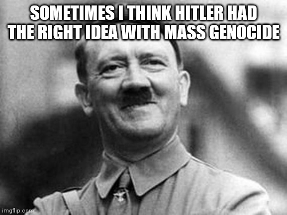 adolf hitler | SOMETIMES I THINK HITLER HAD THE RIGHT IDEA WITH MASS GENOCIDE | image tagged in adolf hitler | made w/ Imgflip meme maker