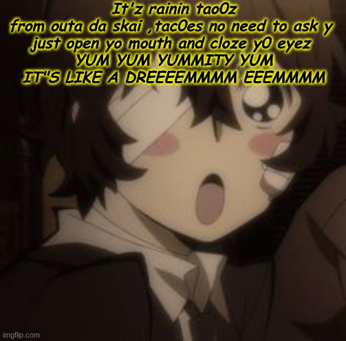 It'z rainin tao0z
from outa da skai ,tac0es no need to ask y 
just open yo mouth and cloze y0 eyez 
YUM YUM YUMMITY YUM
IT"S LIKE A DREEEEMMMM EEEMMMM | made w/ Imgflip meme maker
