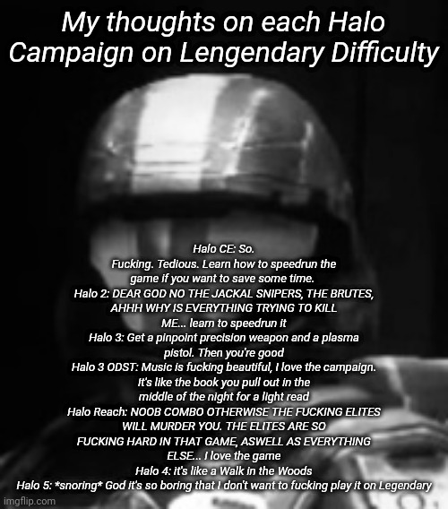 Halo 3 ODST The Rookie | Halo CE: So. Fucking. Tedious. Learn how to speedrun the game if you want to save some time. 
Halo 2: DEAR GOD NO THE JACKAL SNIPERS, THE BRUTES, AHHH WHY IS EVERYTHING TRYING TO KILL ME... learn to speedrun it
Halo 3: Get a pinpoint precision weapon and a plasma pistol. Then you're good
Halo 3 ODST: Music is fucking beautiful, I love the campaign. It's like the book you pull out in the middle of the night for a light read
Halo Reach: NOOB COMBO OTHERWISE THE FUCKING ELITES WILL MURDER YOU. THE ELITES ARE SO FUCKING HARD IN THAT GAME, ASWELL AS EVERYTHING ELSE... I love the game
Halo 4: it's like a Walk in the Woods
Halo 5: *snoring* God it's so boring that I don't want to fucking play it on Legendary; My thoughts on each Halo Campaign on Lengendary Difficulty | image tagged in halo 3 odst the rookie | made w/ Imgflip meme maker