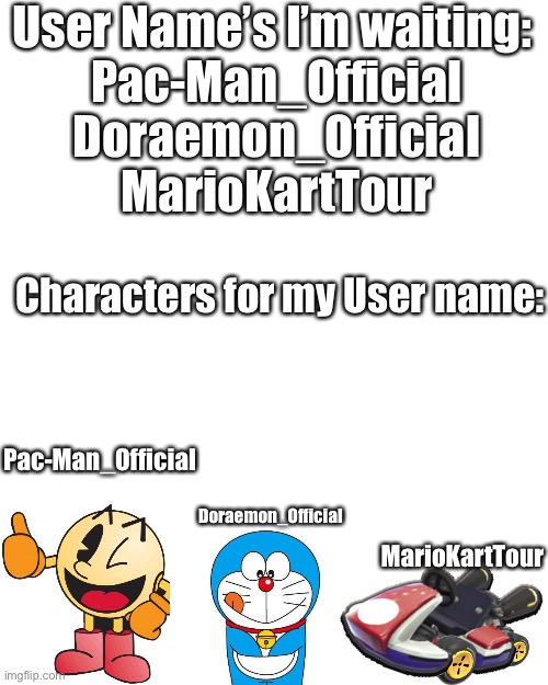 Blank Transparent Square Meme | User Name’s I’m waiting: 
Pac-Man_Official
Doraemon_Official
MarioKartTour; Characters for my User name:; Pac-Man_Official; Doraemon_Official; MarioKartTour | image tagged in memes,blank transparent square | made w/ Imgflip meme maker