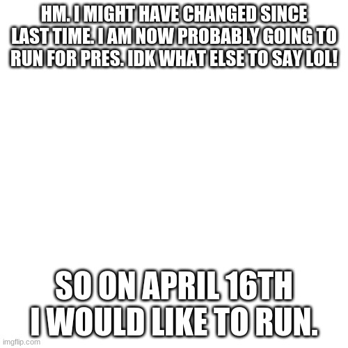 Blank Transparent Square | HM. I MIGHT HAVE CHANGED SINCE LAST TIME. I AM NOW PROBABLY GOING TO RUN FOR PRES. IDK WHAT ELSE TO SAY LOL! SO ON APRIL 16TH I WOULD LIKE TO RUN. | image tagged in memes,blank transparent square | made w/ Imgflip meme maker