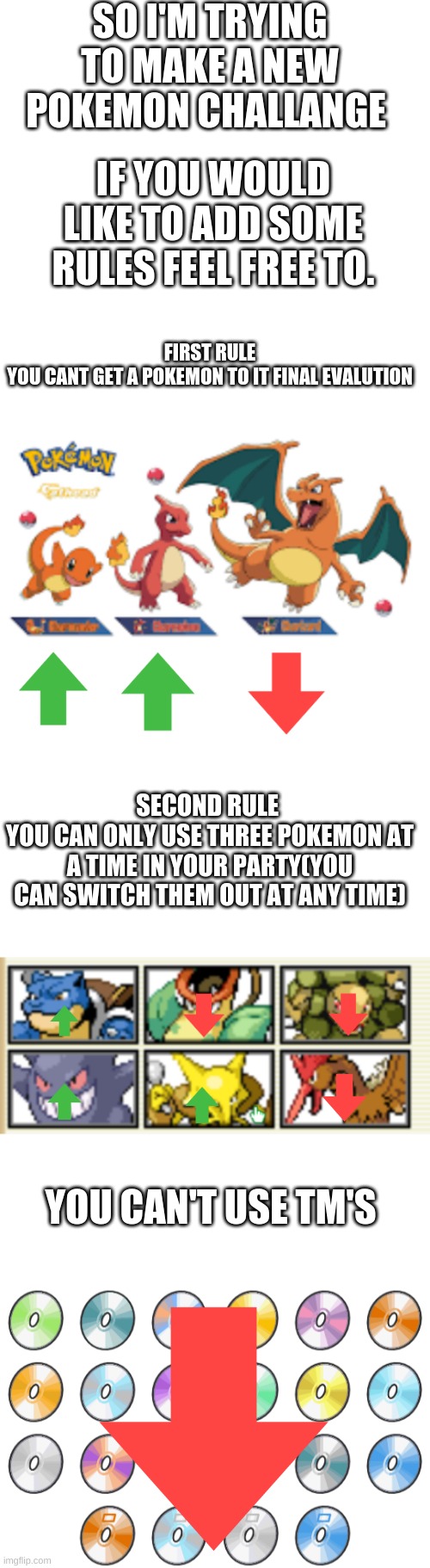 New challange | SO I'M TRYING TO MAKE A NEW POKEMON CHALLANGE; IF YOU WOULD LIKE TO ADD SOME RULES FEEL FREE TO. FIRST RULE
YOU CANT GET A POKEMON TO IT FINAL EVALUTION; SECOND RULE 
YOU CAN ONLY USE THREE POKEMON AT A TIME IN YOUR PARTY(YOU CAN SWITCH THEM OUT AT ANY TIME); YOU CAN'T USE TM'S | image tagged in blank white template | made w/ Imgflip meme maker