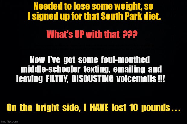 SOUTH PARK DIET | Needed to lose some weight, so I signed up for that South Park diet. What's UP with that??? Now I've got some foul-mouthed middle-schooler texting, emailing and leaving FILTHY, DISGUSTING voicemails!!! On the bright side, I HAVE lost 10 pounds ... | image tagged in dieting,kids,south park,dark humor,rick75230 | made w/ Imgflip meme maker