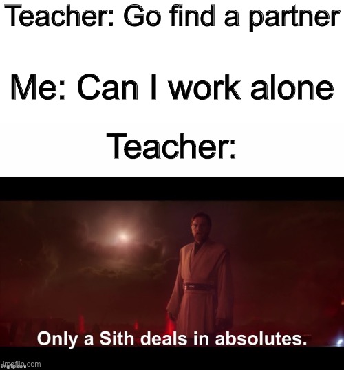 My teachers are just like this | Teacher: Go find a partner; Me: Can I work alone; Teacher: | image tagged in only a sith deals in absolutes,funny,memes,school | made w/ Imgflip meme maker