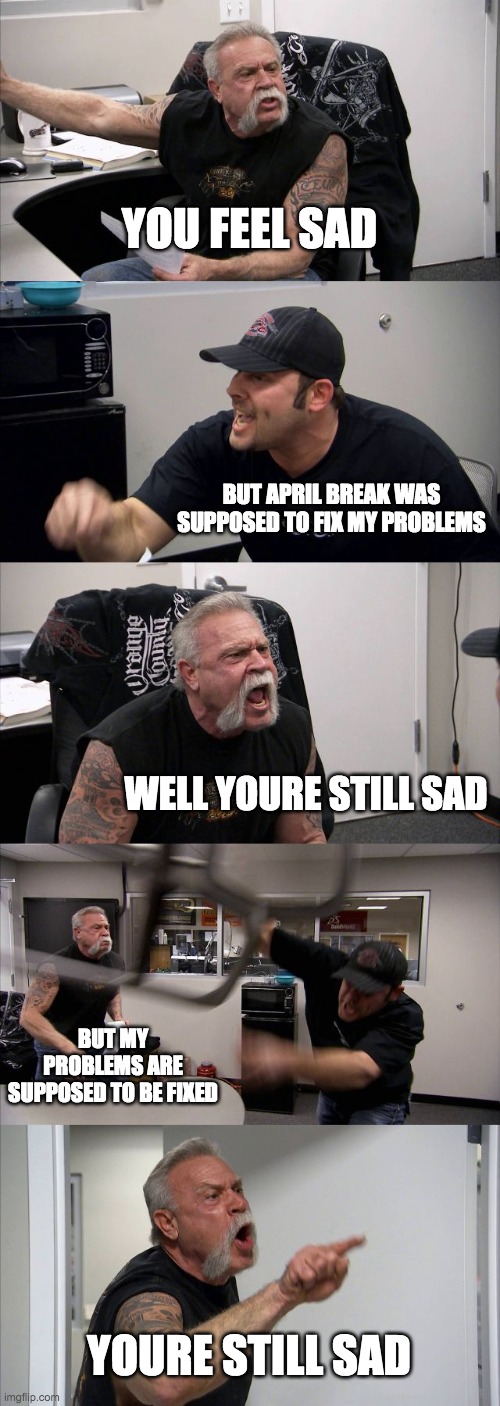 American Chopper Argument Meme |  YOU FEEL SAD; BUT APRIL BREAK WAS SUPPOSED TO FIX MY PROBLEMS; WELL YOURE STILL SAD; BUT MY PROBLEMS ARE SUPPOSED TO BE FIXED; YOURE STILL SAD | image tagged in memes,american chopper argument | made w/ Imgflip meme maker