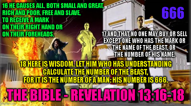 666; 16 HE CAUSES ALL, BOTH SMALL AND GREAT,
RICH AND POOR, FREE AND SLAVE,
TO RECEIVE A MARK
ON THEIR RIGHT HAND OR
ON THEIR FOREHEADS, 17 AND THAT NO ONE MAY BUY OR SELL
EXCEPT ONE WHO HAS THE MARK OR
THE NAME OF THE BEAST, OR 
THE NUMBER OF HIS NAME. 18 HERE IS WISDOM. LET HIM WHO HAS UNDERSTANDING
CALCULATE THE NUMBER OF THE BEAST, 
FOR IT IS THE NUMBER OF A MAN: HIS NUMBER IS 666. THE BIBLE - REVELATION 13:16-18 | made w/ Imgflip meme maker