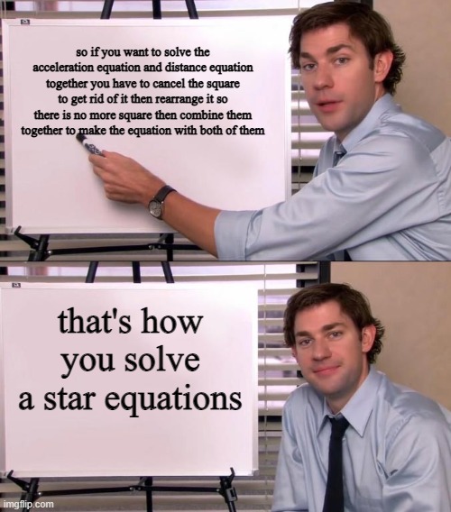 Jim Halpert Explains | so if you want to solve the acceleration equation and distance equation together you have to cancel the square to get rid of it then rearrange it so there is no more square then combine them together to make the equation with both of them; that's how you solve a star equations | image tagged in jim halpert explains | made w/ Imgflip meme maker