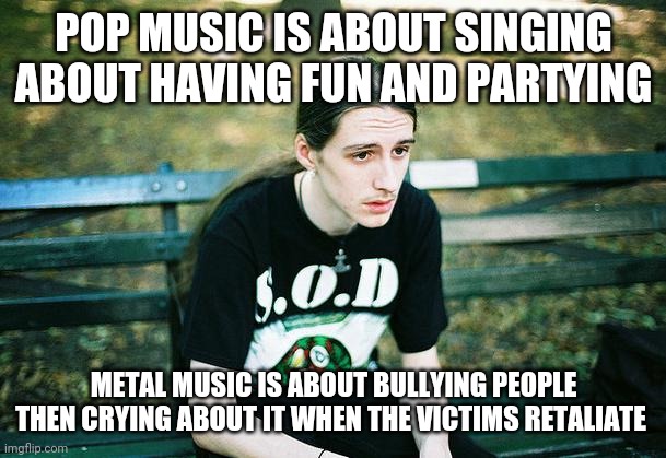 First World Metal Problems | POP MUSIC IS ABOUT SINGING ABOUT HAVING FUN AND PARTYING; METAL MUSIC IS ABOUT BULLYING PEOPLE THEN CRYING ABOUT IT WHEN THE VICTIMS RETALIATE | image tagged in first world metal problems,memes | made w/ Imgflip meme maker