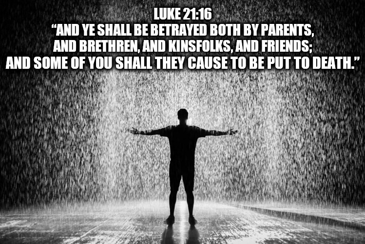 LUKE 21:16
“AND YE SHALL BE BETRAYED BOTH BY PARENTS,
AND BRETHREN, AND KINSFOLKS, AND FRIENDS;; AND SOME OF YOU SHALL THEY CAUSE TO BE PUT TO DEATH.” | made w/ Imgflip meme maker