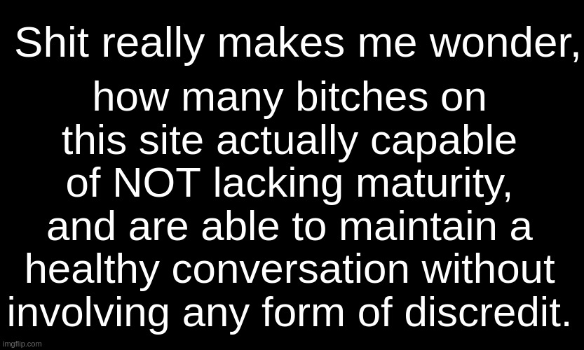 . | how many bitches on this site actually capable of NOT lacking maturity, and are able to maintain a healthy conversation without involving any form of discredit. Shit really makes me wonder, | image tagged in black customized narwhal | made w/ Imgflip meme maker