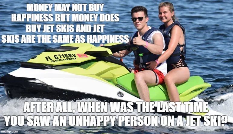 Money buys happiness | MONEY MAY NOT BUY HAPPINESS BUT MONEY DOES BUY JET SKIS AND JET SKIS ARE THE SAME AS HAPPINESS; AFTER ALL, WHEN WAS THE LAST TIME YOU SAW AN UNHAPPY PERSON ON A JET SKI? | image tagged in money,unhappy people | made w/ Imgflip meme maker