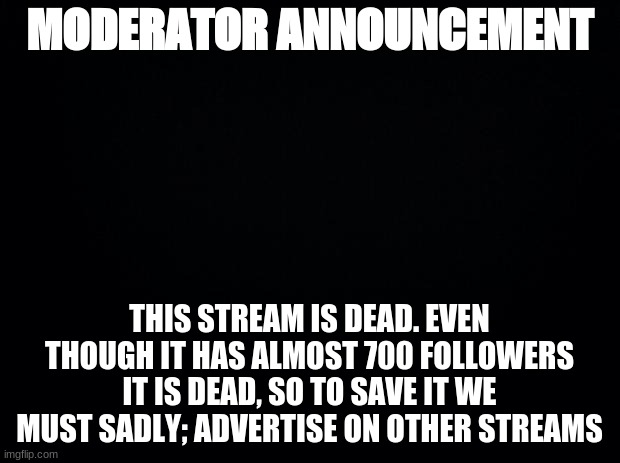 Black background | MODERATOR ANNOUNCEMENT; THIS STREAM IS DEAD. EVEN THOUGH IT HAS ALMOST 700 FOLLOWERS IT IS DEAD, SO TO SAVE IT WE MUST SADLY; ADVERTISE ON OTHER STREAMS | image tagged in black background | made w/ Imgflip meme maker