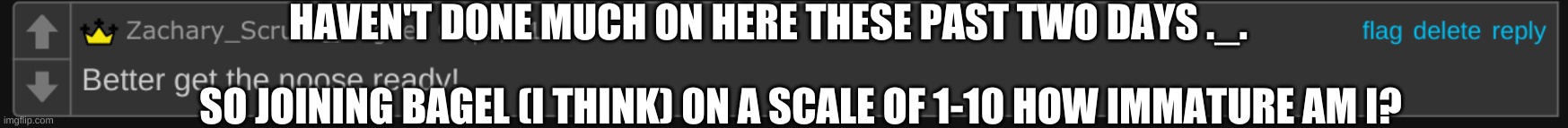 Pretty sure bagel asked it idk i forget sometimes | HAVEN'T DONE MUCH ON HERE THESE PAST TWO DAYS ._. SO JOINING BAGEL (I THINK) 0N A SCALE OF 1-10 HOW IMMATURE AM I? | image tagged in better get the noose ready | made w/ Imgflip meme maker