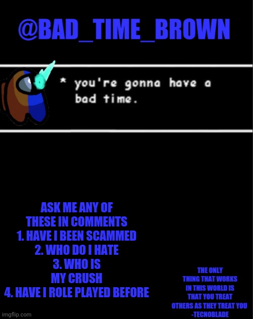 Gas gas gas | ASK ME ANY OF THESE IN COMMENTS
1. HAVE I BEEN SCAMMED
2. WHO DO I HATE
3. WHO IS MY CRUSH
4. HAVE I ROLE PLAYED BEFORE | image tagged in bad time brown announcement | made w/ Imgflip meme maker
