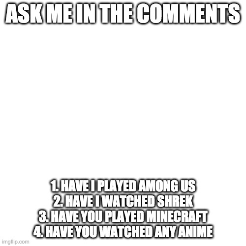Blank Transparent Square | ASK ME IN THE COMMENTS; 1. HAVE I PLAYED AMONG US
2. HAVE I WATCHED SHREK
3. HAVE YOU PLAYED MINECRAFT
4. HAVE YOU WATCHED ANY ANIME | image tagged in memes,blank transparent square | made w/ Imgflip meme maker