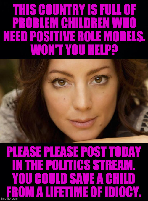 Hi.  I'm not Sarah McLachlan  ( : | THIS COUNTRY IS FULL OF
PROBLEM CHILDREN WHO
NEED POSITIVE ROLE MODELS.
WON'T YOU HELP? PLEASE PLEASE POST TODAY
IN THE POLITICS STREAM.
YOU COULD SAVE A CHILD
FROM A LIFETIME OF IDIOCY. | image tagged in memes,sarah mclachlan,politics,save a child,today | made w/ Imgflip meme maker