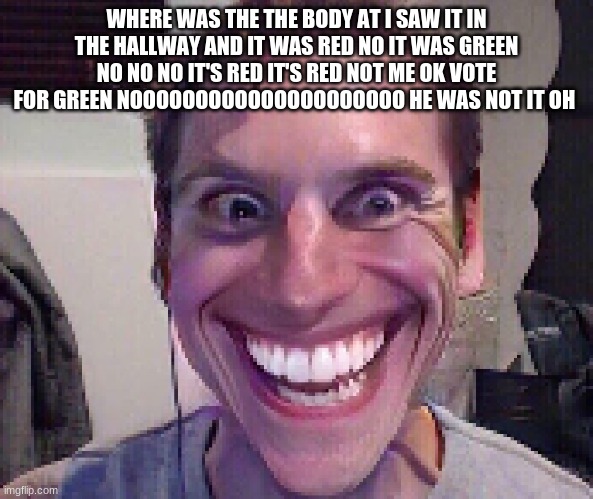 green is not sus your sus | WHERE WAS THE THE BODY AT I SAW IT IN THE HALLWAY AND IT WAS RED NO IT WAS GREEN NO NO NO IT'S RED IT'S RED NOT ME OK VOTE FOR GREEN NOOOOOOOOOOOOOOOOOOOOO HE WAS NOT IT OH | image tagged in when the imposter is sus | made w/ Imgflip meme maker