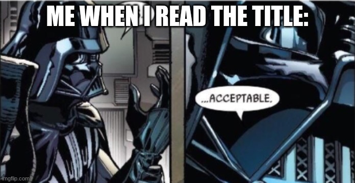 It Is Acceptable | ME WHEN I READ THE TITLE: | image tagged in it is acceptable | made w/ Imgflip meme maker