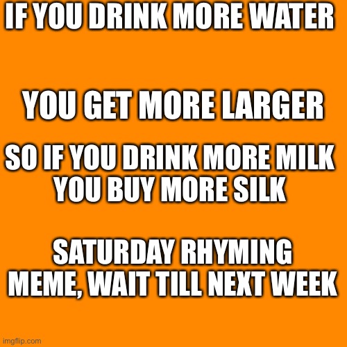 Blank Transparent Square Meme |  IF YOU DRINK MORE WATER; YOU GET MORE LARGER; SO IF YOU DRINK MORE MILK
YOU BUY MORE SILK; SATURDAY RHYMING MEME, WAIT TILL NEXT WEEK | image tagged in memes,blank transparent square | made w/ Imgflip meme maker