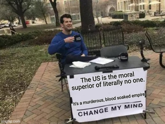 you cannot change my mind |  The US is the moral superior of literally no one. It's a murderous, blood soaked empire | image tagged in memes,change my mind | made w/ Imgflip meme maker