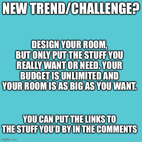 Blank Transparent Square | NEW TREND/CHALLENGE? DESIGN YOUR ROOM, BUT ONLY PUT THE STUFF YOU REALLY WANT OR NEED. YOUR BUDGET IS UNLIMITED AND YOUR ROOM IS AS BIG AS YOU WANT. YOU CAN PUT THE LINKS TO THE STUFF YOU’D BY IN THE COMMENTS | image tagged in memes,blank transparent square | made w/ Imgflip meme maker